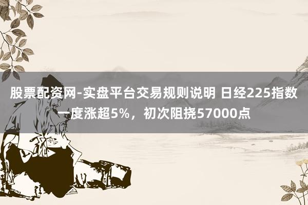 股票配资网-实盘平台交易规则说明 日经225指数一度涨超5%，初次阻挠57000点