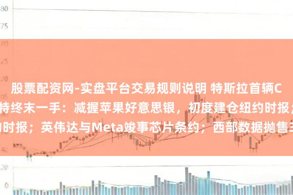 股票配资网-实盘平台交易规则说明 特斯拉首辆Cybercab下线；巴菲特终末一手：减握苹果好意思银，初度建仓纽约时报；英伟达与Meta竣事芯片条约；西部数据抛售30亿好意思元闪迪股票