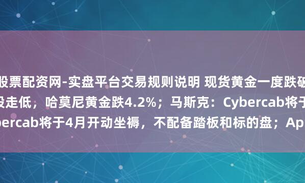 股票配资网-实盘平台交易规则说明 现货黄金一度跌破4900好意思元，金矿股走低，哈莫尼黄金跌4.2%；马斯克：Cybercab将于4月开动坐褥，不配备踏板和标的盘；AppLovin跌超2%