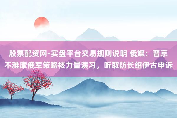 股票配资网-实盘平台交易规则说明 俄媒：普京不雅摩俄军策略核力量演习，听取防长绍伊古申诉