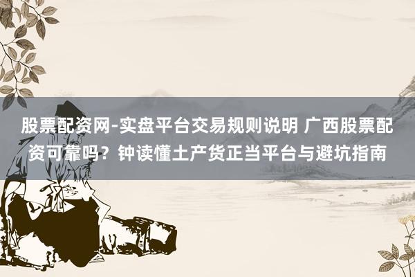 股票配资网-实盘平台交易规则说明 广西股票配资可靠吗？钟读懂土产货正当平台与避坑指南