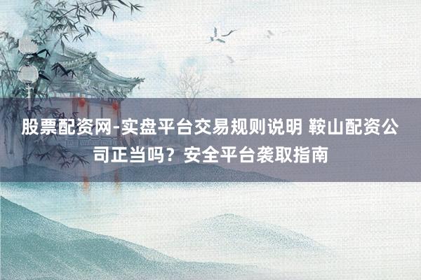 股票配资网-实盘平台交易规则说明 鞍山配资公司正当吗？安全平台袭取指南