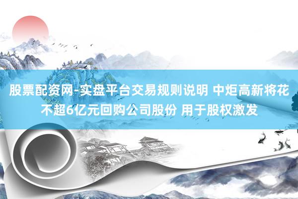 股票配资网-实盘平台交易规则说明 中炬高新将花不超6亿元回购公司股份 用于股权激发