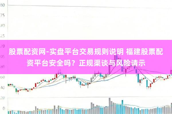 股票配资网-实盘平台交易规则说明 福建股票配资平台安全吗？正规渠谈与风险请示