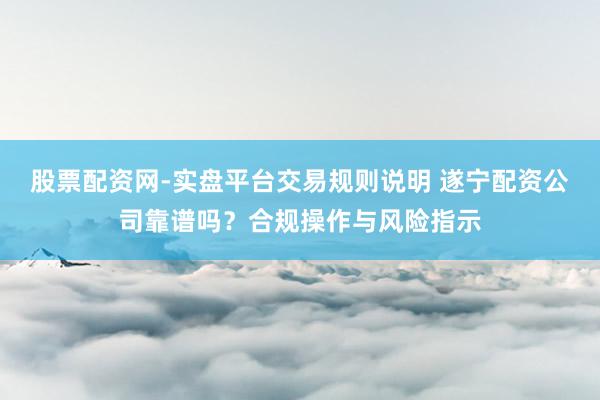 股票配资网-实盘平台交易规则说明 遂宁配资公司靠谱吗？合规操作与风险指示