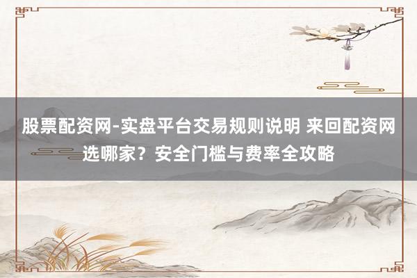 股票配资网-实盘平台交易规则说明 来回配资网选哪家？安全门槛与费率全攻略
