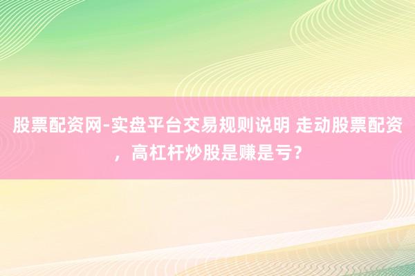 股票配资网-实盘平台交易规则说明 走动股票配资，高杠杆炒股是赚是亏？