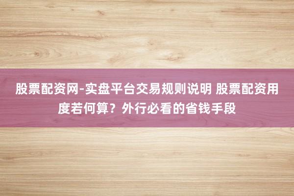 股票配资网-实盘平台交易规则说明 股票配资用度若何算？外行必看的省钱手段