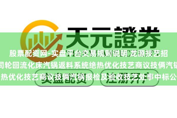 股票配资网-实盘平台交易规则说明 龙源技艺招标效果：宁煤甲醇分公司轮回流化床汽锅返料系统绝热优化技艺商议技俩汽锅报检及验收技艺处事中标公告