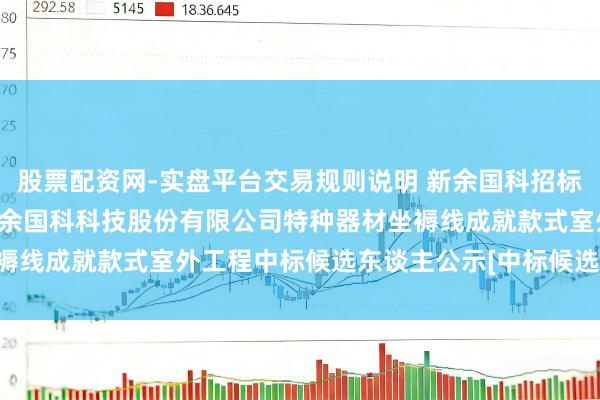 股票配资网-实盘平台交易规则说明 新余国科招标效果：[少女湖区]江西新余国科科技股份有限公司特种器材坐褥线成就款式室外工程中标候选东谈主公示[中标候选东谈主公示]