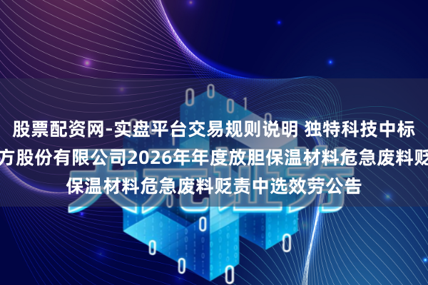 股票配资网-实盘平台交易规则说明 独特科技中标：中盐安徽红四方股份有限公司2026年年度放胆保温材料危急废料贬责中选效劳公告