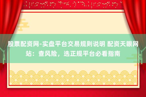 股票配资网-实盘平台交易规则说明 配资天眼网站：查风险，选正规平台必看指南
