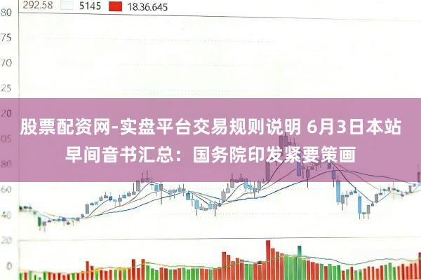 股票配资网-实盘平台交易规则说明 6月3日本站早间音书汇总：国务院印发紧要策画
