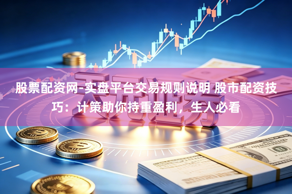 股票配资网-实盘平台交易规则说明 股市配资技巧：计策助你持重盈利，生人必看