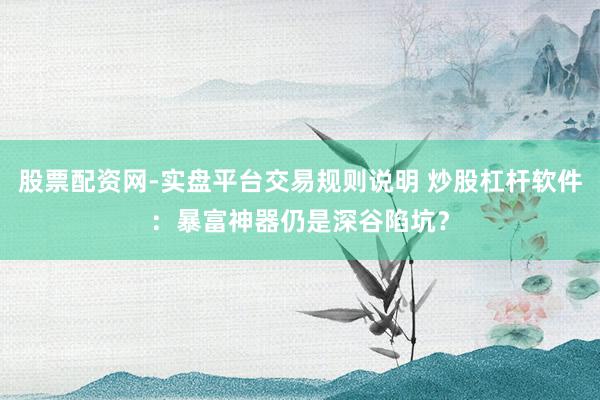 股票配资网-实盘平台交易规则说明 炒股杠杆软件：暴富神器仍是深谷陷坑？