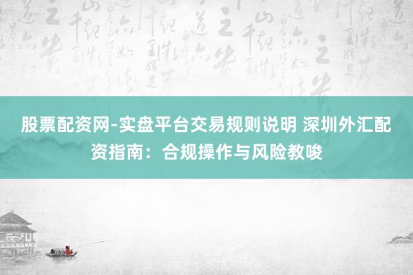 股票配资网-实盘平台交易规则说明 深圳外汇配资指南：合规操作与风险教唆