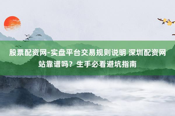 股票配资网-实盘平台交易规则说明 深圳配资网站靠谱吗？生手必看避坑指南
